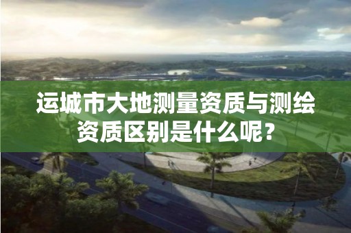 运城市大地测量资质与测绘资质区别是什么呢?