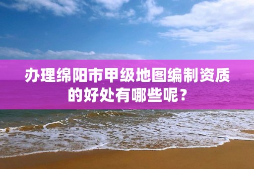 办理绵阳市甲级地图编制资质的好处有哪些呢？
