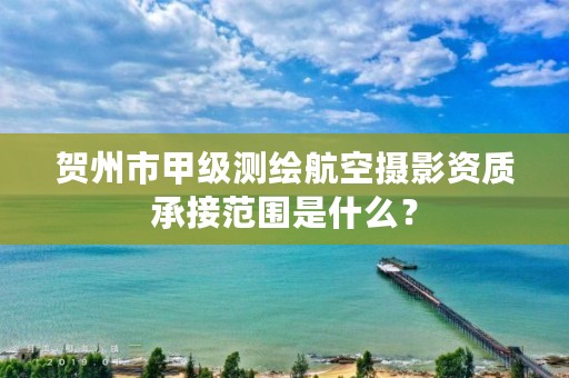 贺州市甲级测绘航空摄影资质承接范围是什么?