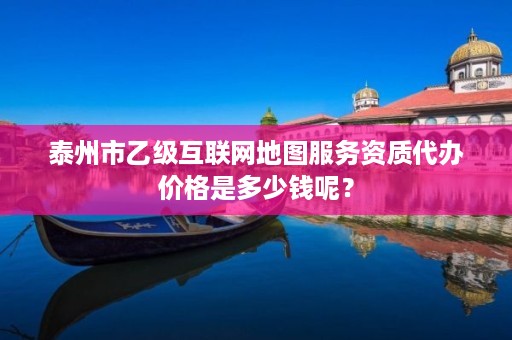 泰州市乙级互联网地图服务资质代办价格是多少钱呢?