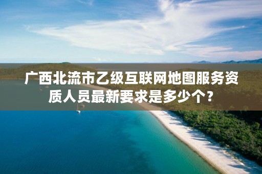 广西北流市乙级互联网地图服务资质人员最新要求是多少个?