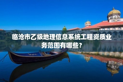 临沧市乙级地理信息系统工程资质业务范围有哪些?