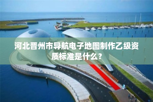 河北晋州市导航电子地图制作乙级资质标准是什么?