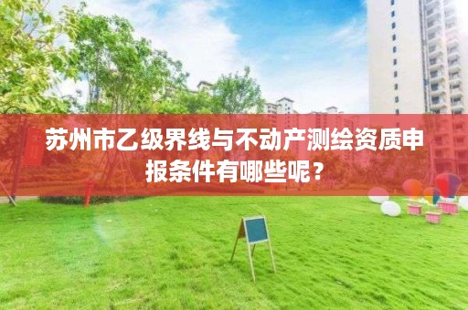 苏州市乙级界线与不动产测绘资质申报条件有哪些呢?