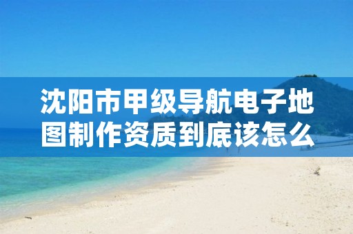 沈阳市甲级导航电子地图制作资质到底该怎么去申请？