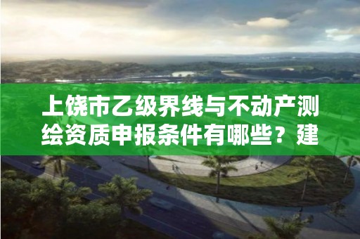 上饶市乙级界线与不动产测绘资质申报条件有哪些?建议收藏!