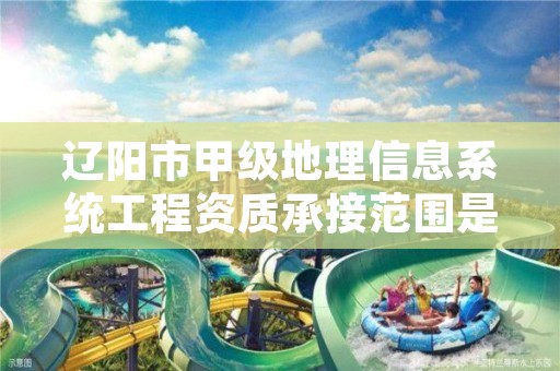 辽阳市甲级地理信息系统工程资质承接范围是什么？看完你就知道了