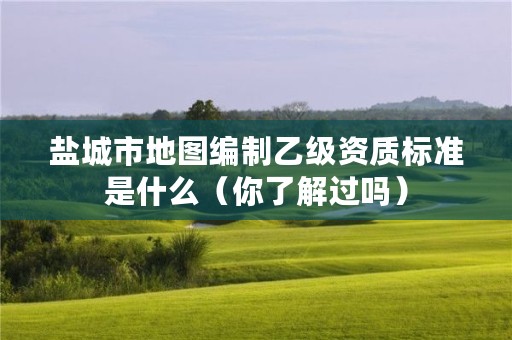 盐城市地图编制乙级资质标准是什么(你了解过吗)