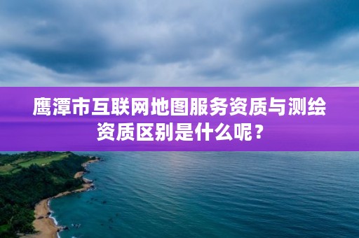 鹰潭市互联网地图服务资质与测绘资质区别是什么呢?