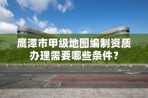 鹰潭市甲级地图编制资质办理需要哪些条件?