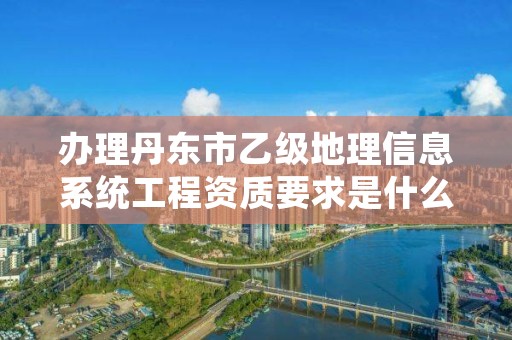 办理丹东市乙级地理信息系统工程资质要求是什么呢？