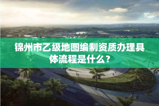锦州市乙级地图编制资质办理具体流程是什么？