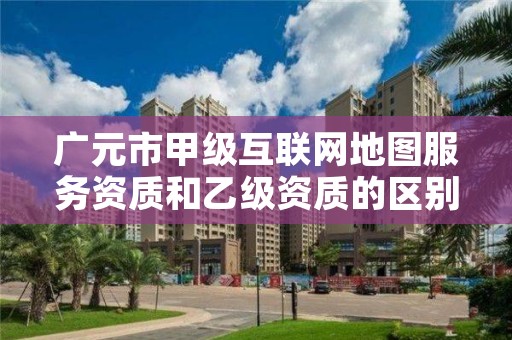 广元市甲级互联网地图服务资质和乙级资质的区别是什么?