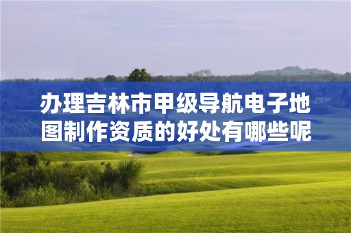 办理吉林市甲级导航电子地图制作资质的好处有哪些呢？