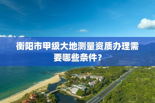 衡阳市甲级大地测量资质办理需要哪些条件?