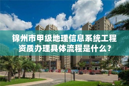 锦州市甲级地理信息系统工程资质办理具体流程是什么？