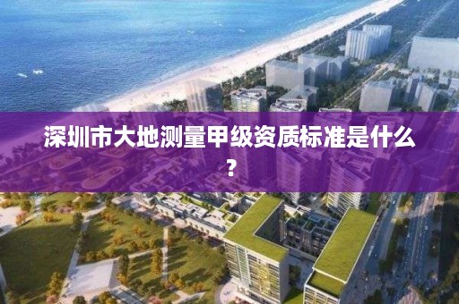 深圳市大地测量甲级资质标准是什么?