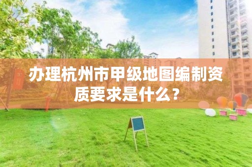 办理杭州市甲级地图编制资质要求是什么?