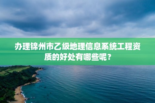 办理锦州市乙级地理信息系统工程资质的好处有哪些呢？