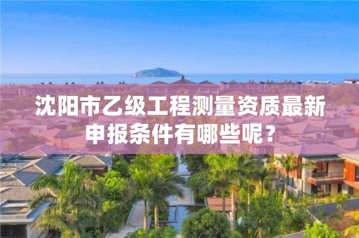 沈阳市乙级工程测量资质最新申报条件有哪些呢？