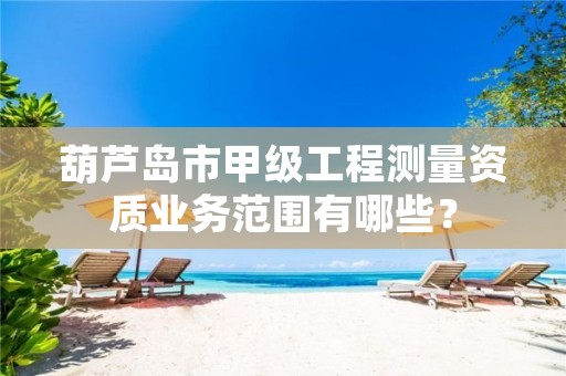 葫芦岛市甲级工程测量资质业务范围有哪些？