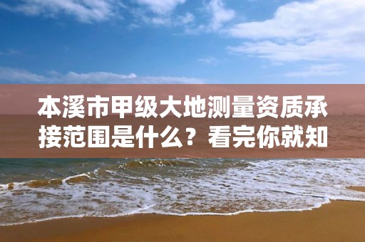 本溪市甲级大地测量资质承接范围是什么？看完你就知道了