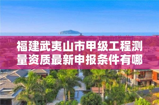 福建武夷山市甲级工程测量资质最新申报条件有哪些?