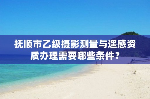 抚顺市乙级摄影测量与遥感资质办理需要哪些条件？