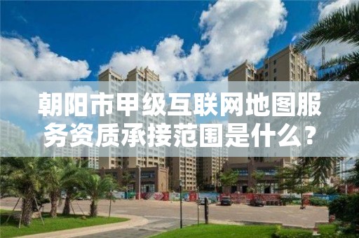 朝阳市甲级互联网地图服务资质承接范围是什么？看完你就知道了