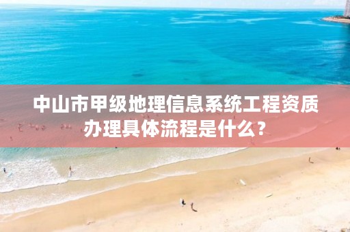 中山市甲级地理信息系统工程资质办理具体流程是什么?
