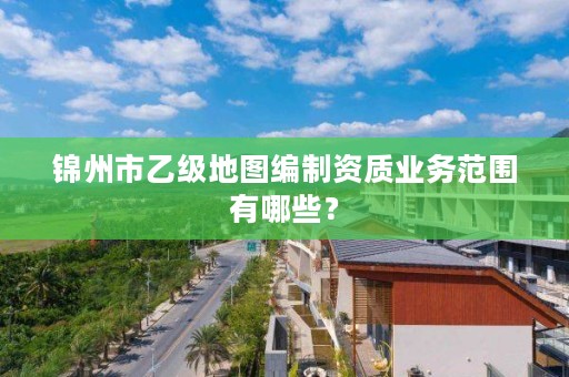 锦州市乙级地图编制资质业务范围有哪些？