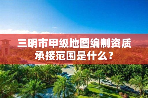 三明市甲级地图编制资质承接范围是什么?