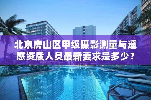 北京房山区甲级摄影测量与遥感资质人员最新要求是多少？