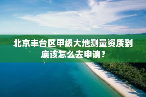 北京丰台区甲级大地测量资质到底该怎么去申请？