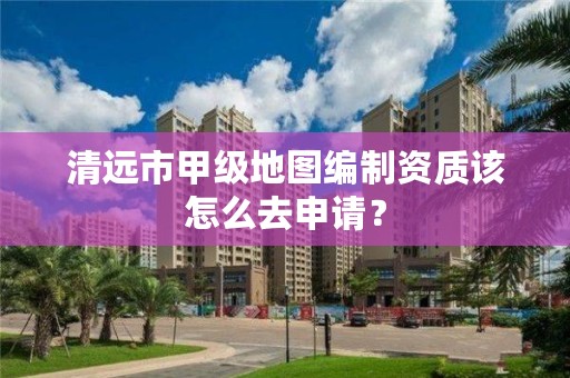 清远市甲级地图编制资质该怎么去申请?