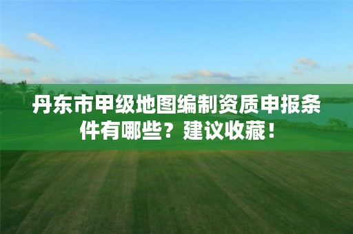 丹东市甲级地图编制资质申报条件有哪些？建议收藏！