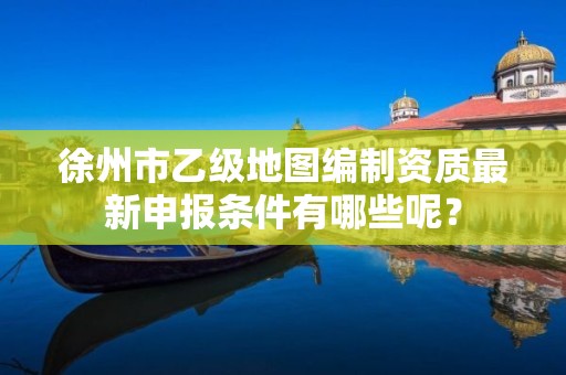 徐州市乙级地图编制资质最新申报条件有哪些呢?