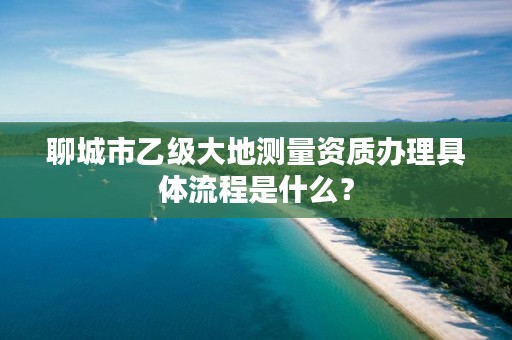 聊城市乙级大地测量资质办理具体流程是什么?