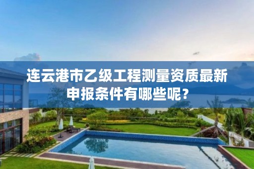连云港市乙级工程测量资质最新申报条件有哪些呢?