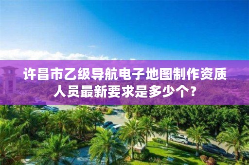 许昌市乙级导航电子地图制作资质人员最新要求是多少个?