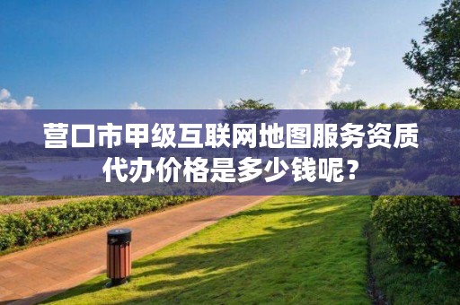 营口市甲级互联网地图服务资质代办价格是多少钱呢？