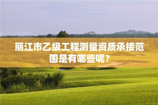 丽江市乙级工程测量资质承接范围是有哪些呢?