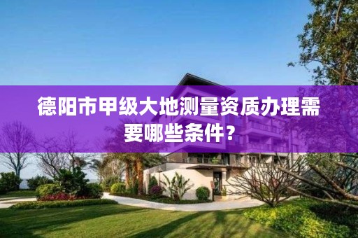 德阳市甲级大地测量资质办理需要哪些条件?
