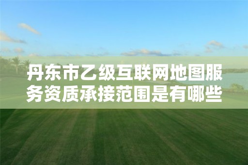 丹东市乙级互联网地图服务资质承接范围是有哪些呢？