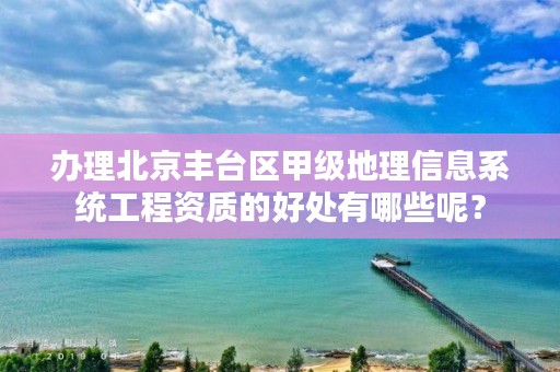 办理北京丰台区甲级地理信息系统工程资质的好处有哪些呢？