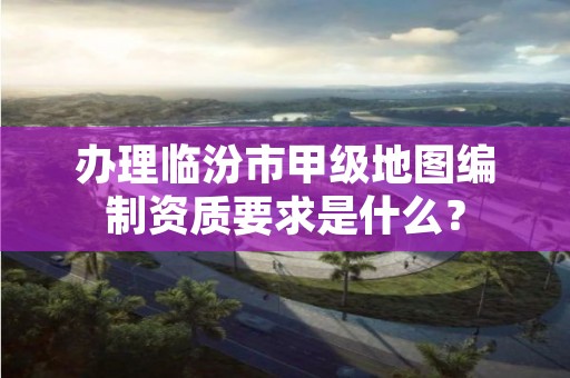 办理临汾市甲级地图编制资质要求是什么?