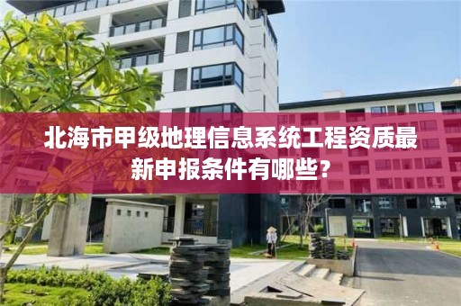 北海市甲级地理信息系统工程资质最新申报条件有哪些?
