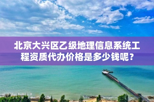 北京大兴区乙级地理信息系统工程资质代办价格是多少钱呢？