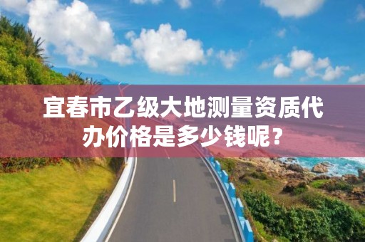 宜春市乙级大地测量资质代办价格是多少钱呢?