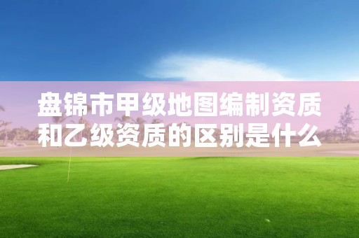 盘锦市甲级地图编制资质和乙级资质的区别是什么?